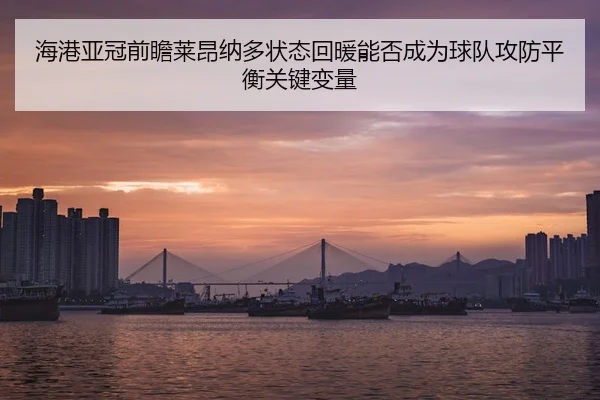 海港亚冠前瞻莱昂纳多状态回暖能否成为球队攻防平衡关键变量