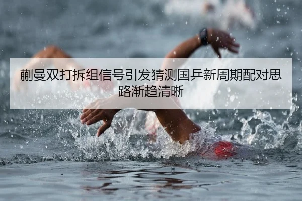 蒯曼双打拆组信号引发猜测国乒新周期配对思路渐趋清晰